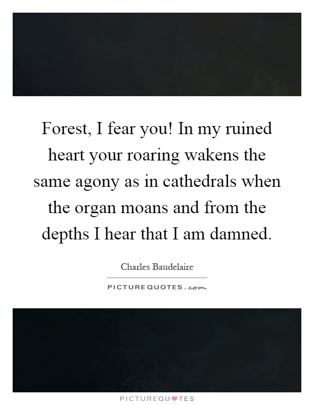 Forest, I fear you! In my ruined heart your roaring wakens the same agony as in cathedrals when the organ moans and from the depths I hear that I am damned Picture Quote #1