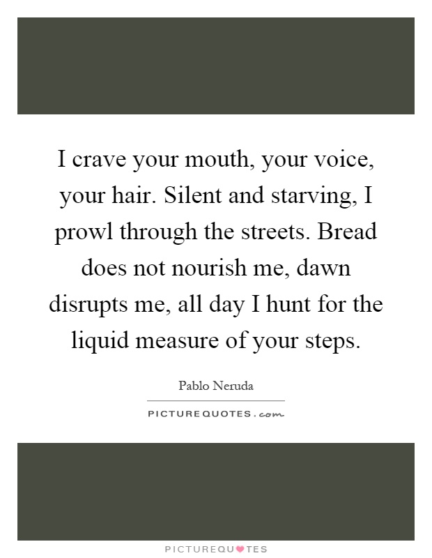 I crave your mouth, your voice, your hair. Silent and starving, I prowl through the streets. Bread does not nourish me, dawn disrupts me, all day I hunt for the liquid measure of your steps Picture Quote #1