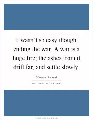 It wasn’t so easy though, ending the war. A war is a huge fire; the ashes from it drift far, and settle slowly Picture Quote #1
