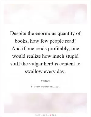 Despite the enormous quantity of books, how few people read! And if one reads profitably, one would realize how much stupid stuff the vulgar herd is content to swallow every day Picture Quote #1