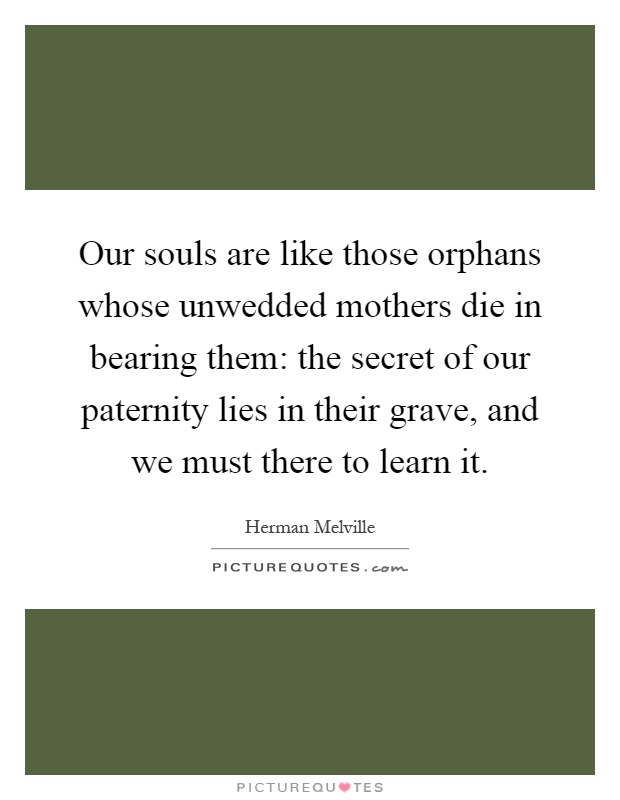 Our souls are like those orphans whose unwedded mothers die in bearing them: the secret of our paternity lies in their grave, and we must there to learn it Picture Quote #1