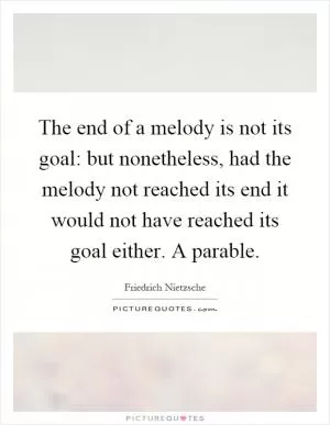 The end of a melody is not its goal: but nonetheless, had the melody not reached its end it would not have reached its goal either. A parable Picture Quote #1