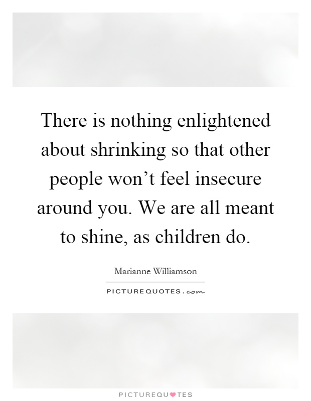 There is nothing enlightened about shrinking so that other people won't feel insecure around you. We are all meant to shine, as children do Picture Quote #1