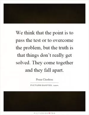 We think that the point is to pass the test or to overcome the problem, but the truth is that things don’t really get solved. They come together and they fall apart Picture Quote #1