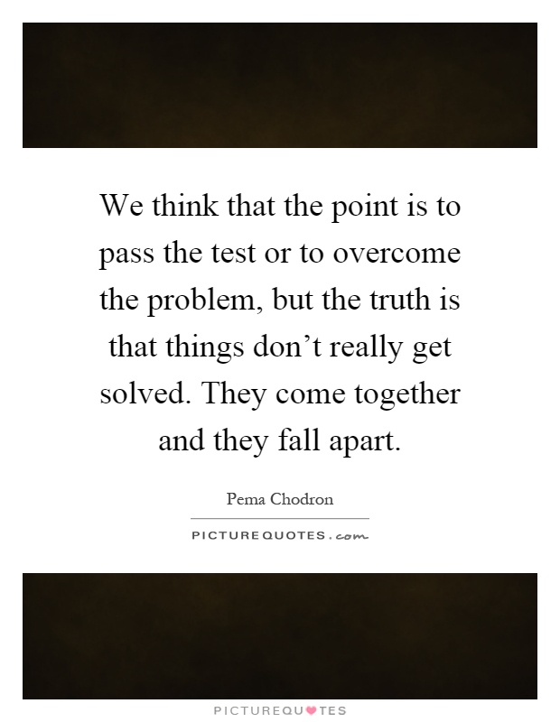 We think that the point is to pass the test or to overcome the problem, but the truth is that things don't really get solved. They come together and they fall apart Picture Quote #1
