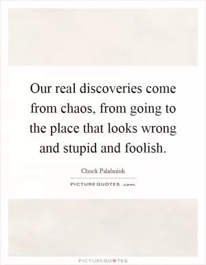 Our real discoveries come from chaos, from going to the place that looks wrong and stupid and foolish Picture Quote #1