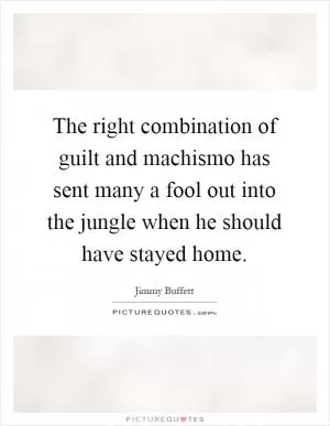 The right combination of guilt and machismo has sent many a fool out into the jungle when he should have stayed home Picture Quote #1