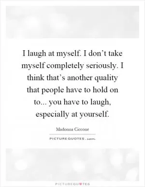 I laugh at myself. I don’t take myself completely seriously. I think that’s another quality that people have to hold on to... you have to laugh, especially at yourself Picture Quote #1