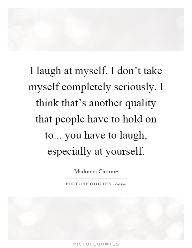 I laugh at myself. I don't take myself completely seriously. I think that's another quality that people have to hold on to... you have to laugh, especially at yourself Picture Quote #1