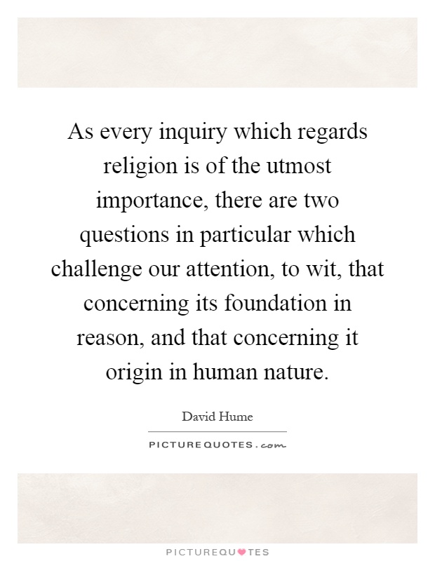 As every inquiry which regards religion is of the utmost importance, there are two questions in particular which challenge our attention, to wit, that concerning its foundation in reason, and that concerning it origin in human nature Picture Quote #1