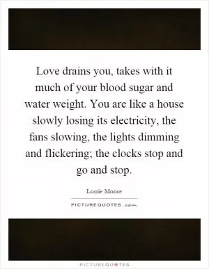 Love drains you, takes with it much of your blood sugar and water weight. You are like a house slowly losing its electricity, the fans slowing, the lights dimming and flickering; the clocks stop and go and stop Picture Quote #1