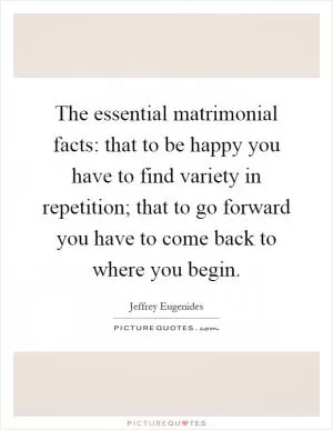 The essential matrimonial facts: that to be happy you have to find variety in repetition; that to go forward you have to come back to where you begin Picture Quote #1