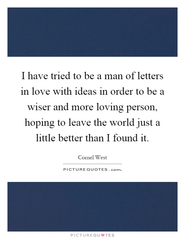 I have tried to be a man of letters in love with ideas in order to be a wiser and more loving person, hoping to leave the world just a little better than I found it Picture Quote #1