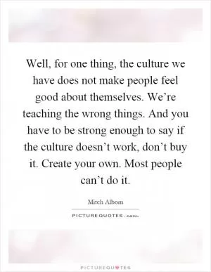 Well, for one thing, the culture we have does not make people feel good about themselves. We’re teaching the wrong things. And you have to be strong enough to say if the culture doesn’t work, don’t buy it. Create your own. Most people can’t do it Picture Quote #1