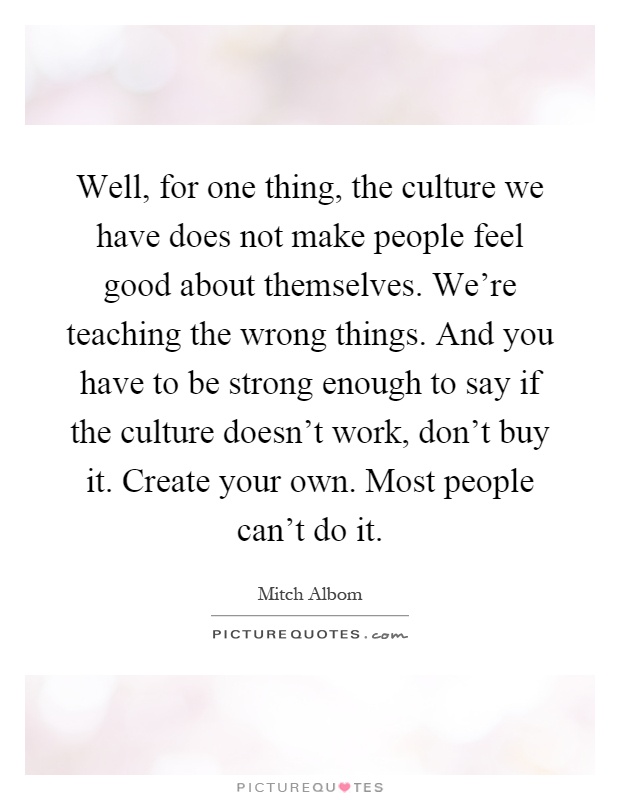 Well, for one thing, the culture we have does not make people feel good about themselves. We're teaching the wrong things. And you have to be strong enough to say if the culture doesn't work, don't buy it. Create your own. Most people can't do it Picture Quote #1