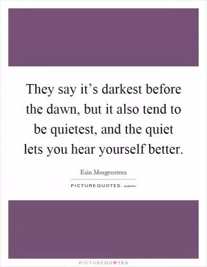 They say it’s darkest before the dawn, but it also tend to be quietest, and the quiet lets you hear yourself better Picture Quote #1