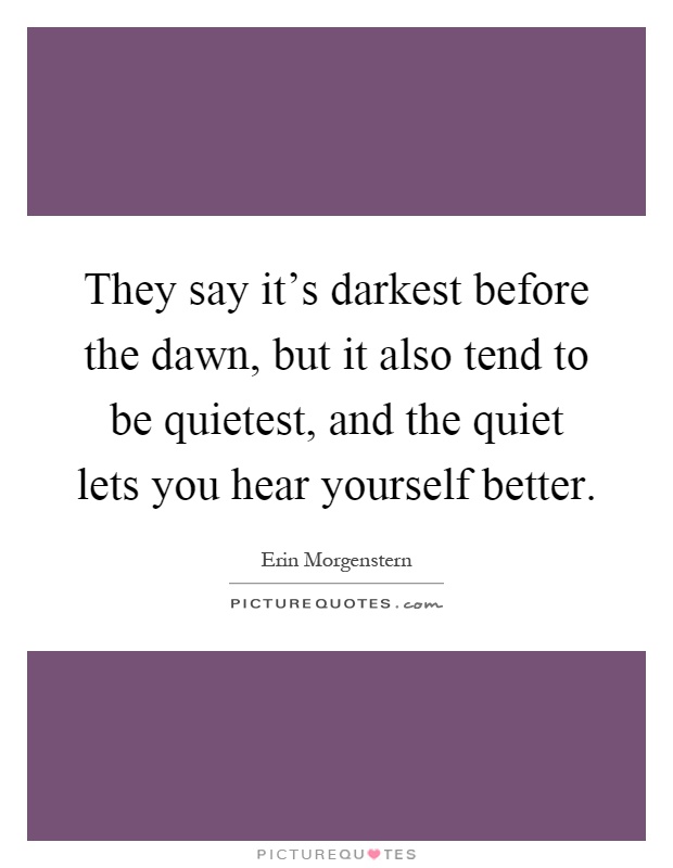 They say it's darkest before the dawn, but it also tend to be quietest, and the quiet lets you hear yourself better Picture Quote #1