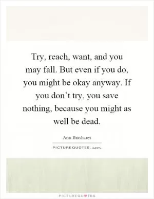 Try, reach, want, and you may fall. But even if you do, you might be okay anyway. If you don’t try, you save nothing, because you might as well be dead Picture Quote #1