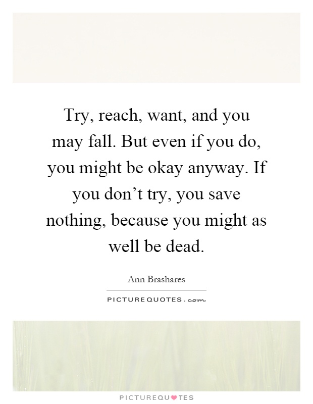 Try, reach, want, and you may fall. But even if you do, you might be okay anyway. If you don't try, you save nothing, because you might as well be dead Picture Quote #1