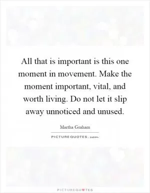 All that is important is this one moment in movement. Make the moment important, vital, and worth living. Do not let it slip away unnoticed and unused Picture Quote #1