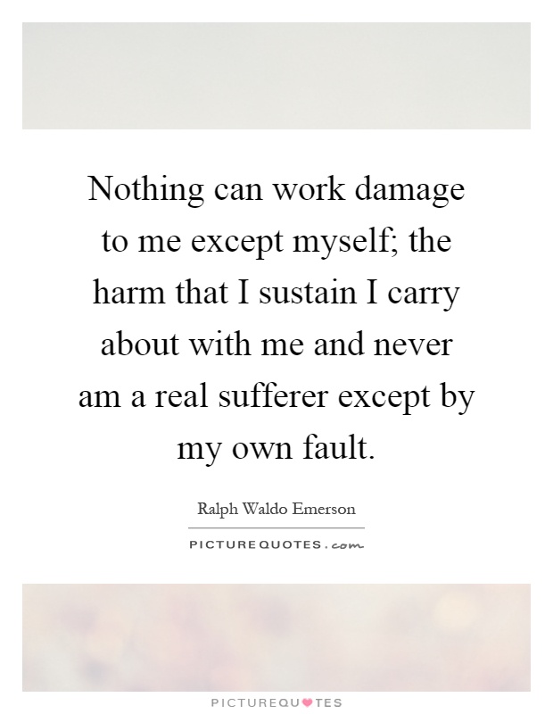 Nothing can work damage to me except myself; the harm that I sustain I carry about with me and never am a real sufferer except by my own fault Picture Quote #1