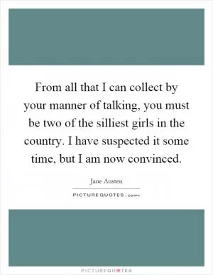 From all that I can collect by your manner of talking, you must be two of the silliest girls in the country. I have suspected it some time, but I am now convinced Picture Quote #1