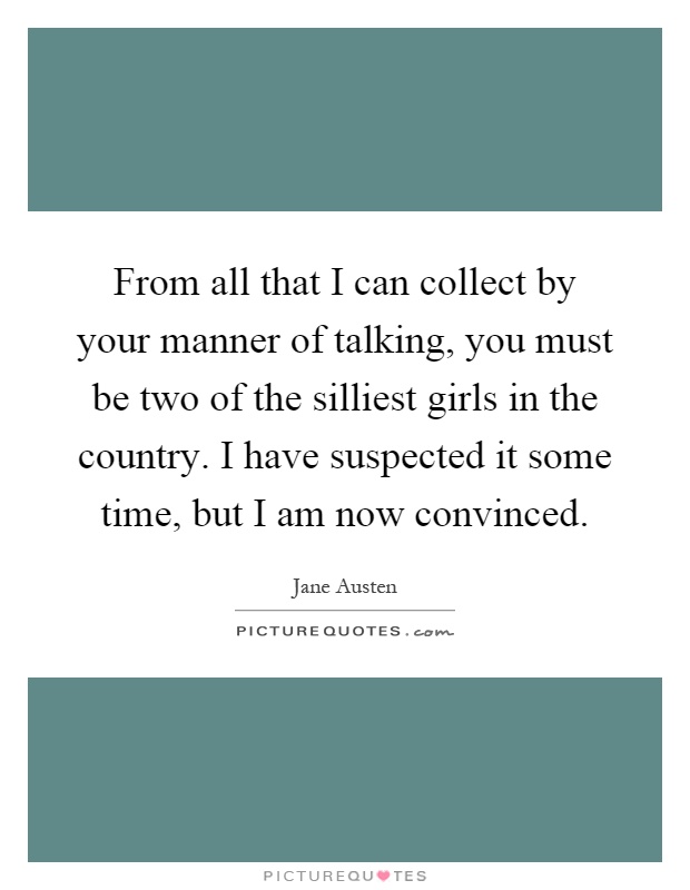 From all that I can collect by your manner of talking, you must be two of the silliest girls in the country. I have suspected it some time, but I am now convinced Picture Quote #1