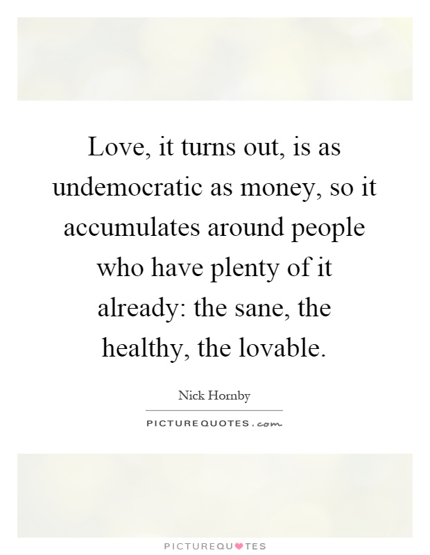 Love, it turns out, is as undemocratic as money, so it accumulates around people who have plenty of it already: the sane, the healthy, the lovable Picture Quote #1