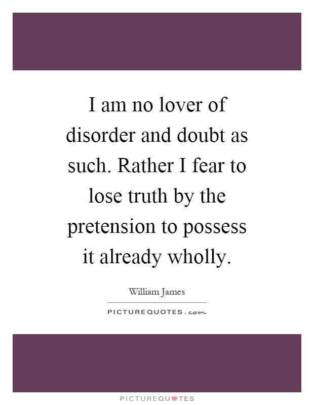 I am no lover of disorder and doubt as such. Rather I fear to lose truth by the pretension to possess it already wholly Picture Quote #1