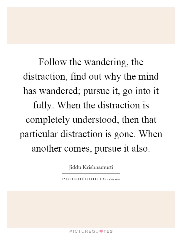 Follow the wandering, the distraction, find out why the mind has wandered; pursue it, go into it fully. When the distraction is completely understood, then that particular distraction is gone. When another comes, pursue it also Picture Quote #1