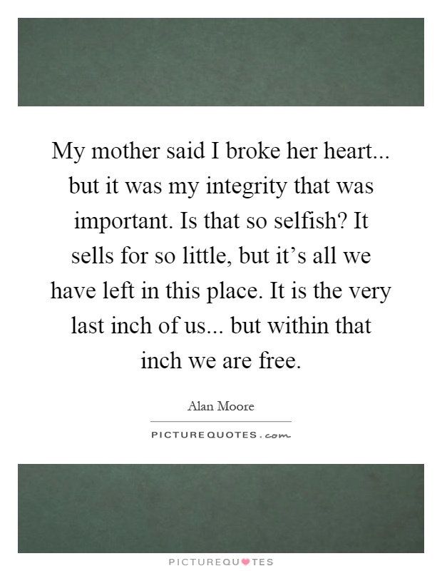 My mother said I broke her heart... but it was my integrity that was important. Is that so selfish? It sells for so little, but it's all we have left in this place. It is the very last inch of us... but within that inch we are free Picture Quote #1