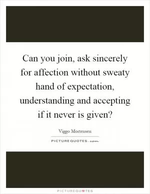Can you join, ask sincerely for affection without sweaty hand of expectation, understanding and accepting if it never is given? Picture Quote #1