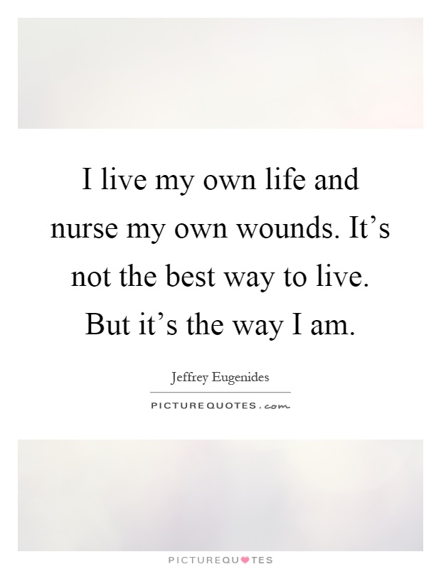 I live my own life and nurse my own wounds. It's not the best way to live. But it's the way I am Picture Quote #1