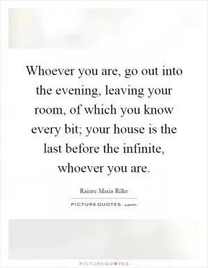 Whoever you are, go out into the evening, leaving your room, of which you know every bit; your house is the last before the infinite, whoever you are Picture Quote #1
