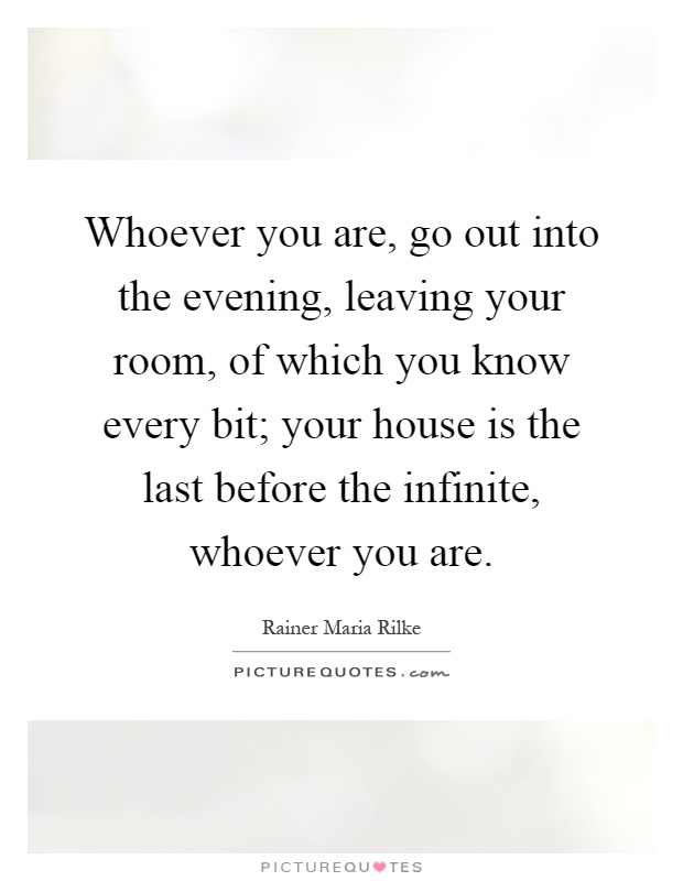 Whoever you are, go out into the evening, leaving your room, of which you know every bit; your house is the last before the infinite, whoever you are Picture Quote #1