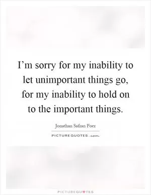 I’m sorry for my inability to let unimportant things go, for my inability to hold on to the important things Picture Quote #1
