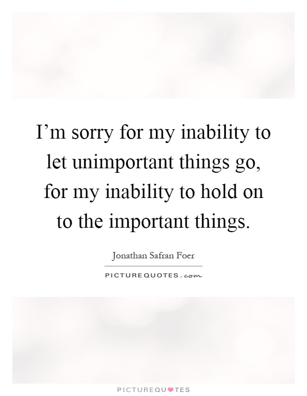 I'm sorry for my inability to let unimportant things go, for my inability to hold on to the important things Picture Quote #1