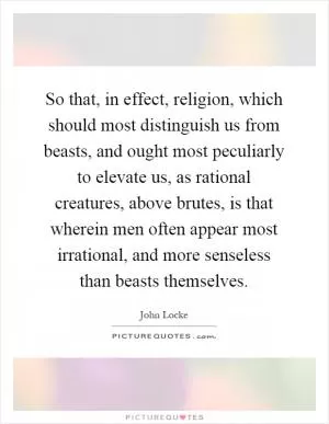 So that, in effect, religion, which should most distinguish us from beasts, and ought most peculiarly to elevate us, as rational creatures, above brutes, is that wherein men often appear most irrational, and more senseless than beasts themselves Picture Quote #1