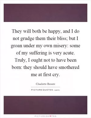 They will both be happy, and I do not grudge them their bliss; but I groan under my own misery: some of my suffering is very acute. Truly, I ought not to have been born: they should have smothered me at first cry Picture Quote #1