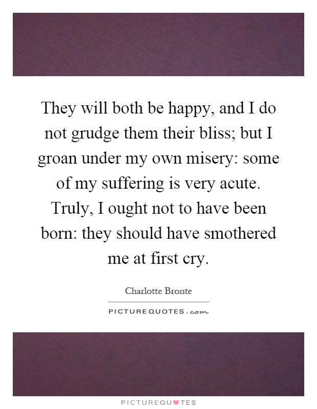 They will both be happy, and I do not grudge them their bliss; but I groan under my own misery: some of my suffering is very acute. Truly, I ought not to have been born: they should have smothered me at first cry Picture Quote #1