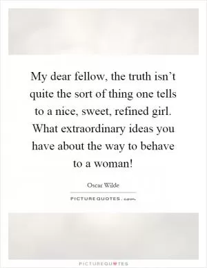 My dear fellow, the truth isn’t quite the sort of thing one tells to a nice, sweet, refined girl. What extraordinary ideas you have about the way to behave to a woman! Picture Quote #1