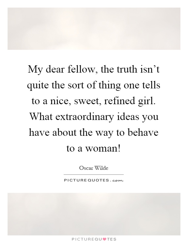 My dear fellow, the truth isn't quite the sort of thing one tells to a nice, sweet, refined girl. What extraordinary ideas you have about the way to behave to a woman! Picture Quote #1