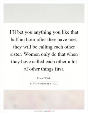 I’ll bet you anything you like that half an hour after they have met, they will be calling each other sister. Women only do that when they have called each other a lot of other things first Picture Quote #1