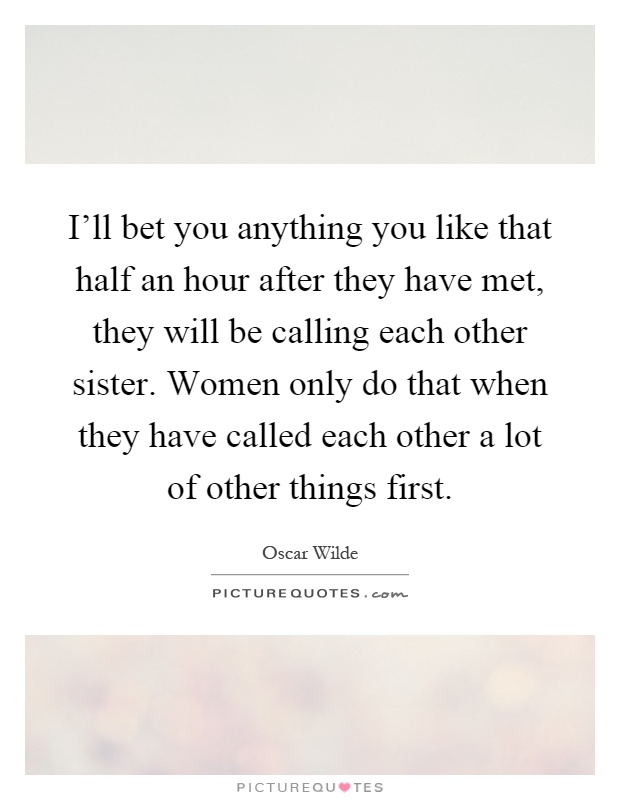 I'll bet you anything you like that half an hour after they have met, they will be calling each other sister. Women only do that when they have called each other a lot of other things first Picture Quote #1