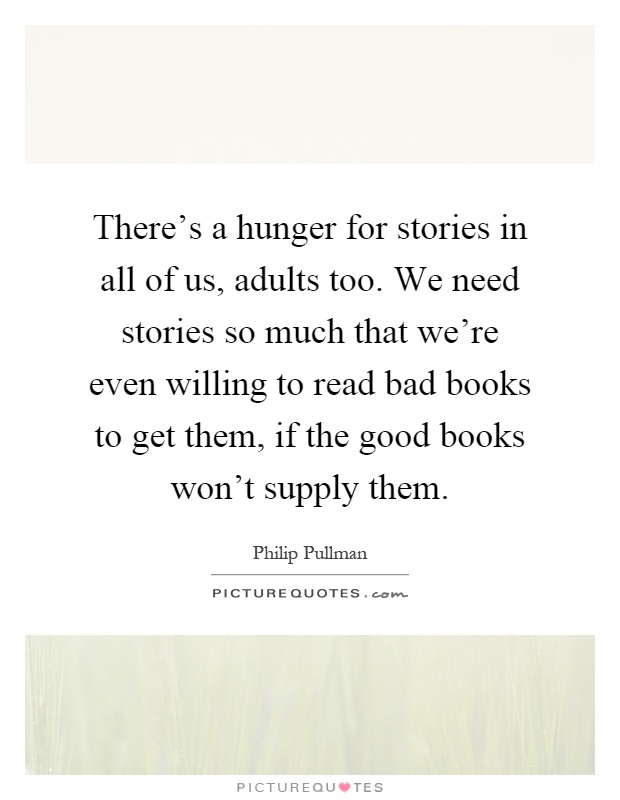 There's a hunger for stories in all of us, adults too. We need stories so much that we're even willing to read bad books to get them, if the good books won't supply them Picture Quote #1