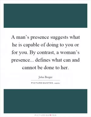 A man’s presence suggests what he is capable of doing to you or for you. By contrast, a woman’s presence... defines what can and cannot be done to her Picture Quote #1