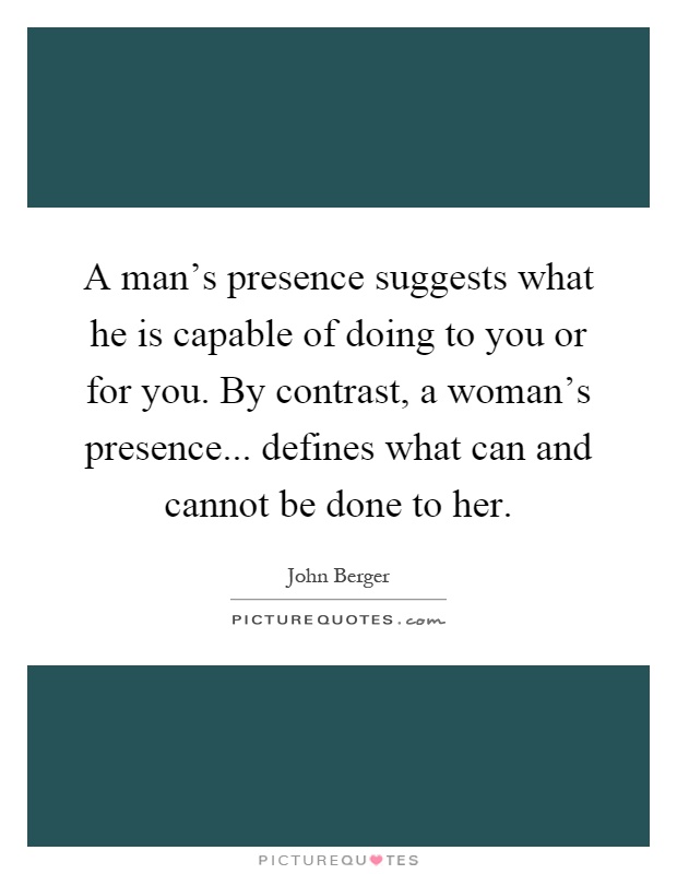 A man's presence suggests what he is capable of doing to you or for you. By contrast, a woman's presence... defines what can and cannot be done to her Picture Quote #1