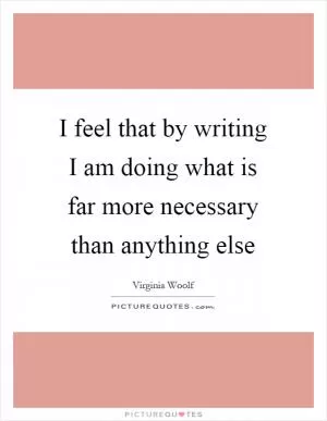 I feel that by writing I am doing what is far more necessary than anything else Picture Quote #1