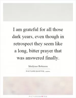 I am grateful for all those dark years, even though in retrospect they seem like a long, bitter prayer that was answered finally Picture Quote #1