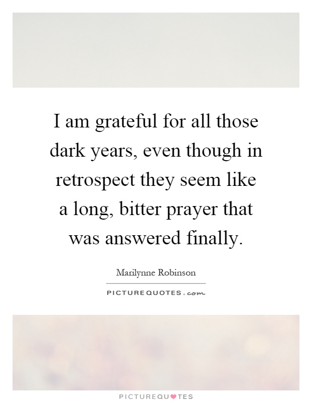 I am grateful for all those dark years, even though in retrospect they seem like a long, bitter prayer that was answered finally Picture Quote #1